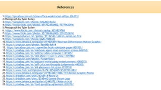 1.https://pixabay.com/en/home-office-workstation-office-336373/
2.Photograph by Tyler Bailey
3.https://unsplash.com/photos/jUNuMQvBwGc
4.https://www.flickr.com/photos/67577285@N02/7977962094/
5.Photograph by Tyler Bailey
6. https://www.flickr.com/photos/cogdog/3355829768
7.https://www.flickr.com/photos/35729694@N00/2091052676/
8.https://www.behance.net/gallery/19122533/LeBron-James-on-Fire
9.https://unsplash.com/photos/gJyKLN84LwU
10.https://www.behance.net/gallery/19305359/Abstract-Deformation-Motion-Graphic-
11.https://unsplash.com/photos/TamMbr4okv4
12. https://pixabay.com/en/typewriter-book-notebook-paper-801921/
13.https://pixabay.com/en/macbook-apple-imac-computer-screen-606763/
14.https://pixabay.com/en/editing-video-computer-1141505/
15.https://pixabay.com/en/talk-show-tv-live-tv-show-1149788/
16.https://unsplash.com/photos/F3uyey6ours
17.https://pixabay.com/en/popcorn-movie-party-entertainment-1085072/
18.https://pixabay.com/en/self-criticism-thoughts-judgements-440303/
19.https://pixabay.com/en/art-glassware-hot-glass-1192793/
20.https://www.flickr.com/photos/14723335@N05/25219914383/
21.https://www.behance.net/gallery/19434277/NBA-TNT-Motion-Graphic-Promo
22.https://dribbble.com/shots/1765914-Rolex-Ui
23.https://dribbble.com/shots/2543460-James-Shrum-Logo
24.https://www.behance.net/gallery/34418723/Kobe-Article
25.https://pixabay.com/en/hand-greeting-agreement-819279/
References
 