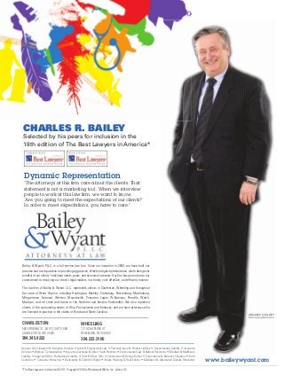 CHARLES R. BAILEY
 Selected by his peers for inclusion in the
 18th edition of The Best Lawyers in America®




  Dynamic Representation
  “The attorneys at this ﬁrm care about the clients. That
  statement is not a marketing tool. When we interview
  people to work at this law ﬁrm, we want to know,
  ‘Are you going to meet the expectations of our clients?’
  In order to meet expectations, you have to care.”




Bailey & Wyant, PLLC, is a full-service law ﬁrm. Since our inception in 2000, we have built our
practice and our reputation on providing aggressive, effective legal representation, while being ever
mindful of our clients’ individual needs, goals, and economic interests. Our ﬁrm has grown due to our
commitment to resolving our clients' legal matters in a timely, cost-effective, and efﬁcient manner.

The law ﬁrm of Bailey & Wyant L.L.C. represents clients in Charleston, Wheeling and throughout
the state of West Virginia, including Huntington, Beckley, Clarksburg, Parkersburg, Martinsburg,
Morgantown, Fairmont, Weirton, Moundsville, Princeton, Logan, Williamson, Pineville, Welch,
Madison, and all cities and towns in the Northern and Eastern Panhandles. We also represent
clients in the surrounding states of Ohio, Pennsylvania and Kentucky, and we have attorneys who
are licensed to practice in the states of Florida and North Carolina.
                                                                                                                                                                 CHARLES R. BAILEY
                                                                                                                                                                 Managing Member

CHARLESTON                                       WHEELING
500 VIRGINIA ST. EAST | SUITE 600                1219 CHAPLINE ST.
CHARLESTON, WV 25301                             WHEELING, WV 26003
304.345.4222                                     304.233.3100
General Civil Litigation & Insurance Defense • Labor & Employment Law • Personal Injury & Product Liability • Governmental Liability • Insurance
Defense • Workers’ Compensation • Insurance Coverage & Unfair Trade Practices • Environmental Law & Natural Resources • Medical & Healthcare
Liability • Legal and Other Professional Liability • Toxic & Mass Torts • Construction & Design Defect • Corporations & Business Litigation • Debt
Collection • Consumer Protection • Bankruptcy & Creditor’s Rights • Estate Planning & Real Estate • Mediation & Alternative Dispute Resolution       www.baileywyant.com
*The Best Lawyers in America® 2011. Copyright 2010 by Woodward/White, Inc., Aiken, SC
 