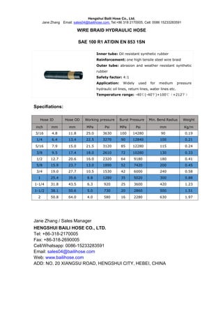 Hengshui Baili Hose Co., Ltd.
Jane Zhang Email: sales04@bailihose.com, Tel:+86 318 2170005, Cell: 0086 15233283591
WIRE BRAID HYDRAULIC HOSE
SAE 100 R1 AT/DIN EN 853 1SN
Inner tube: Oil resistant synthetic rubber
Reinforcement: one high tensile steel wire braid
Outer tube: abrasion and weather resistant synthetic
rubber
Safety factor: 4:1
Application: Widely used for medium pressure
hydraulic oil lines, return lines, water lines etc.
Temperature range: -40℃(-40℉)+100℃（+212℉）
Specifiations:
Hose ID Hose OD Working pressure Burst Pressure Min. Bend Radius Weight
inch mm mm MPa Psi MPa Psi mm Kg/m
3/16 4.8 11.8 25.0 3630 100 14280 90 0.19
1/4 6.4 13.4 22.5 3270 90 12840 100 0.21
5/16 7.9 15.0 21.5 3120 85 12280 115 0.24
3/8 9.5 17.4 18.0 2610 72 10280 130 0.33
1/2 12.7 20.6 16.0 2320 64 9180 180 0.41
5/8 15.9 23.7 13.0 1890 52 7420 200 0.45
3/4 19.0 27.7 10.5 1530 42 6000 240 0.58
1 25.4 35.6 8.8 1280 35 5020 300 0.88
1-1/4 31.8 43.5 6.3 920 25 3600 420 1.23
1-1/2 38.1 50.6 5.0 730 20 2860 500 1.51
2 50.8 64.0 4.0 580 16 2280 630 1.97
Jane Zhang / Sales Manager
HENGSHUI BAILI HOSE CO., LTD.
Tel: +86-318-2170005
Fax: +86-318-2690005
Cell/Whatsapp: 0086-15233283591
Email: sales04@bailihose.com
Web: www.bailihose.com
ADD: NO. 20 XIANGSU ROAD, HENGSHUI CITY, HEBEI, CHINA
 