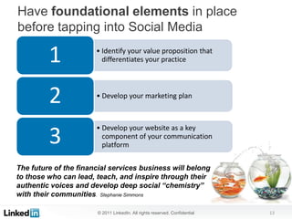 Have foundational elements in place
before tapping into Social Media

         1             • Identify your value proposition that
                         differentiates your practice




         2             • Develop your marketing plan



                       • Develop your website as a key
         3               component of your communication
                         platform


The future of the financial services business will belong
to those who can lead, teach, and inspire through their
authentic voices and develop deep social “chemistry”
with their communities. Stephanie Simmons

                       © 2011 LinkedIn. All rights reserved. Confidential   13
 