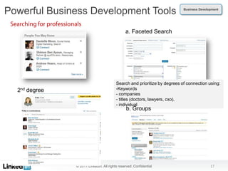 Powerful Business Development Tools                                        Business Development




                                               a. Faceted Search




                                         Search and prioritize by degrees of connection using:
  2nd degree                             -Keywords
                                         - companies
                                         - titles (doctors, lawyers, cxo),
                                         - individual
                                                b. Groups




               © 2011 LinkedIn. All rights reserved. Confidential                         17
 