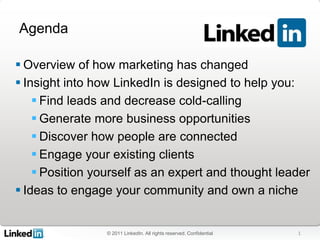 Agenda

 Overview of how marketing has changed
 Insight into how LinkedIn is designed to help you:
     Find leads and decrease cold-calling
     Generate more business opportunities
     Discover how people are connected
     Engage your existing clients
     Position yourself as an expert and thought leader
 Ideas to engage your community and own a niche


                 © 2011 LinkedIn. All rights reserved. Confidential   1
 