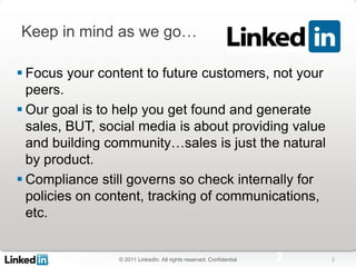 Keep in mind as we go…

 Focus your content to future customers, not your
  peers.
 Our goal is to help you get found and generate
  sales, BUT, social media is about providing value
  and building community…sales is just the natural
  by product.
 Compliance still governs so check internally for
  policies on content, tracking of communications,
  etc.


                © 2011 LinkedIn. All rights reserved. Confidential   2   2
 