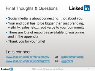 Final Thoughts & Questions

 Social media is about connecting…not about you
 Your end goal has to be bigger than just branding,
  visibility, sales, etc.…add value to your community
 There are lots of resources available to you online
  and in the appendix
• Thank you for your time!


Let’s connect:
www.linkedin.com/in/markzmarzly                        Or        @BankMarketing
www.linkedin.com/in/jennifergrazel                     Or        @jgrazel

                   © 2011 LinkedIn. All rights reserved. Confidential             29
 