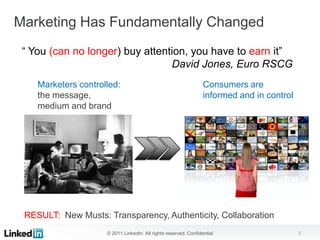 Marketing Has Fundamentally Changed
 “ You (can no longer) buy attention, you have to earn it”
                                 David Jones, Euro RSCG
    Marketers controlled:                                         Consumers are
    the message,                                                  informed and in control
    medium and brand




 RESULT: New Musts: Transparency, Authenticity, Collaboration
                     © 2011 LinkedIn. All rights reserved. Confidential                     3
 