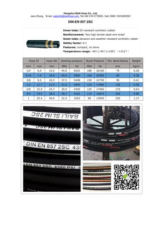 Hengshui Baili Hose Co., Ltd.
Jane Zhang Email: sales04@bailihose.com, Tel:+86 318 2170005, Cell: 0086 15233283591
DIN-EN 857 2SC
Inner tube: Oil resistant synthetic rubber
Reinforcement: Two high tensile steel wire braid
Outer tube: abrasion and weather resistant synthetic rubber
Safety factor: 4:1
Features: compact, no skive
Temperature range: -40℃(-40℉)+100℃（+212℉）
Hose ID Hose OD Working pressure Burst Pressure Min. Bend Radius Weight
inch mm mm MPa Psi MPa Psi mm Kg/m
1/4 6.4 14.2 45.0 6525 180 26100 75 0.28
5/16 7.9 16.0 40.0 5800 160 23200 85 0.36
3/8 9.5 18.3 37.5 5438 150 21750 90 0.41
1/2 12.7 21.5 31.0 4495 124 17980 130 0.59
5/8 15.9 24.7 30.0 4350 120 17400 170 0.63
3/4 19.0 28.6 28.7 4162 115 16675 200 0.80
1 25.4 36.6 22.5 3263 90 13050 250 1.17
 