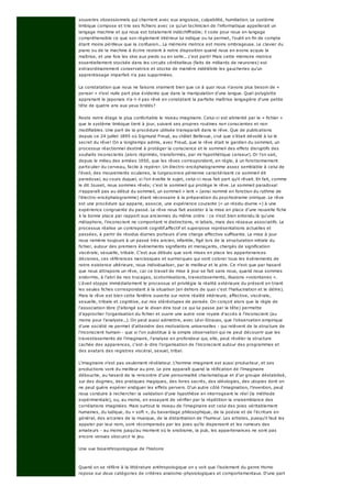 souvenirs obsessionnels qui charrient avec eux angoisse, culpabilité, humiliation. Le système
limbique compose et trie ses fichiers avec ce qu'un technicien de l'informatique appellerait un
langage machine et qui nous est totalement indéchiffrable; il code pour nous en langage
compréhensible ce que son règlement intérieur lui indique ou lui permet, l'oubli en fin de compte
étant moins périlleux que la confusion... La mémoire motrice est moins ombrageuse. Le clavier du
piano ou de la machine à écrire restent à notre disposition quand nous en avons acquis la
maîtrise, et une fois les skis aux pieds ou en selle... c'est parti! Mais cette mémoire motrice
essentiellement stockée dans les circuits cérébelleux (faits de milliards de neurones) est
extraordinairement conservatrice et stocke de manière indélébile les gaucheries qu'un
apprentissage imparfait n'a pas supprimées.
La constatation que nous ne faisons vraiment bien que ce à quoi nous n'avons plus besoin de «
penser » n'est nulle part plus évidente que dans la manipulation d'une langue. Quel polyglotte
apprenant le japonais n'a-t-il pas rêvé en constatant la parfaite maîtrise langagière d'une petite
tête de quatre ans aux yeux bridés?
Reste notre étage le plus confortable le niveau imaginaire. Celui-ci est alimenté par le « fichier »
que le système limbique tient à jour, suivant ses propres routines non conscientes et non
modifiables. Une part de la procédure utilisée transparaît dans le rêve. Que de publications
depuis ce 24 juillet 1895 où Sigmund Freud, au châlet Bellevue, crut que s'était dévoilé à lui le
secret du rêve! On a longtemps admis, avec Freud, que le rêve était le gardien du sommeil, un
processus réactionnel destiné à protéger la conscience et le sommeil des effets disruptifs des
souhaits inconscients (alors réprimés, transformés, par mi hypothétique censeur). Or l'on sait,
depuis le milieu des années 1950, que les rêves correspondent, en règle, à un fonctionnement
particulier du cerveau, facile à repérer. Un électro-encéphalogramme assez semblable à celui de
l'éveil, des mouvements oculaires, la turgescence pénienne caractérisent ce sommeil dit
paradoxal, au cours duquel, si l'on éveille le sujet, celui-ci nous fait part qu'il rêvait. En fait, comme
le dit Jouvet, nous sommes rêvés; c'est le sommeil qui protège le rêve. Le sommeil paradoxal
n'apparaît pas au début du sommeil, un sommeil « lent » (ainsi nommé en fonction du rythme de
l'électro-encéphalogramme) étant nécessaire à la préparation du psychodrame onirique. Le rêve
est une procédure qui apparie, associe, une expérience courante (« un résidu diurne ») à une
expérience congruente du passé. Le rêve nous fait assister à la mise en place d'une nouvelle fiche
à la bonne place par rapport aux anciennes du même ordre : ce n'est bien entendu là qu'une
métaphore, l'inconscient ne comportant ni distinctions, ni labels, mais des réseaux associatifs. Le
processus réalise un contrepoint cognitif.affectif et superpose représentations actuelles et
passées, à partir de résidus diurnes porteurs d'une charge affective suffisante. La mise à jour
nous ramène toujours à un passé très ancien, infantile, figé lors de la structuration initiale du
fichier, autour des premiers événements signifiants et menaçants, chargés de signification
viscérale, sexuelle, tribale. C'est aux débuts que sont mises en place les appartenances
décisives, ces références narcissiques et surmoïques qui vont colorer tous les événements de
notre existence ultérieure, nous individualiser, par le meilleur et le pire. Ce n'est que par hasard
que nous attrapons un rêve, car ce travail de mise à jour se fait sans nous, quand nous sommes
endormis, à l'abri de nos trucages, scotomisations, travestissements, illusions «volontaires ».
L'éveil stoppe immédiatement le processus et privilégie la réalité extérieure du présent en triant
les seules fiches correspondant à la situation (en dehors de quoi c'est l'hallucination et le délire).
Mais le rêve est bien cette fenêtre ouverte sur notre réalité intérieure, affective, viscérale,
sexuelle, tribale et cognitive, sur nos stéréotypes de pensée. On conçoit alors que la règle de
l'association libre (l'allongé sur le divan dira tout ce qui lui passe par la tête) permette
d'approcher l'organisation du fichier et ouvre une autre voie royale d'accès à l'inconscient (au
moins pour l'analyste...). On peut aussi admettre, avec Lévi-Strauss, que l'observation empirique
d'une société ne permet d'atteindre des motivations universelles - qui relèvent de la structure de
l'inconscient humain - que si l'on substitue à la simple observation qui ne peut découvrir que les
travestissements de l'imaginaire, l'analyse en profondeur qui, elle, peut révéler la structure
cachée des apparences, c'est-à-dire l'organisation de l'inconscient autour des programmes et
des avatars des registres viscéral, sexuel, tribal.
L'imaginaire n'est pas seulement révélateur. L'homme imaginant est aussi producteur, et ses
productions vont du meilleur au pire. Le pire apparaît quand la réification de l'imaginaire
débouche, au hasard de la rencontre d'une personnalité charismatique et d'un groupe déstabilisé,
sur des dogmes, des pratiques magiques, des livres sacrés, des idéologies, des utopies dont on
ne peut guère espérer endiguer les effets pervers. D'un autre côté l'imagination, l'invention, peut
nous conduire à rechercher la validation d'une hypothèse en interrogeant le réel (la méthode
expérimentale), ou, au moins, en essayant de vérifier par la répétition la vraisemblance des
corrélations imaginées. Mais surtout le niveau de l'imaginaire est celui des joies véritablement
humaines, du ludique, du « soft », du bavardage philosophique, de la poésie et de l'écriture en
général, des arcanes de la musique, de la distantiation de l'humour. Les artistes, puisqu'il faut les
appeler par leur nom, sont récompensés par les joies qu'ils dispensent et les rumeurs des
amateurs - au moins jusqu'au moment où le snobisme, la pub, les appartenances ne sont pas
encore venues obscurcir le jeu.
Une vue bioanthropologique de l'histoire
Quand on se réfère à la littérature anthropologique on y voit que l'isolement du genre Homo
repose sur deux catégories de critères anatomo-physiologiques et comportementaux. D'une part
 