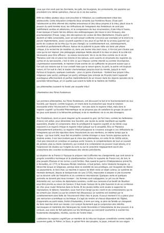 ceux-qui-n'en-sont-pas les Germains, les juifs, les bourgeois, les protestants, les papistes qui
procèdent à la même opération, chacun vis-à-vis des autres.
Enfin les mâles adultes vieux vont procéder à l'initiation, au conditionnement tribal des
adolescents. Cette éducation comporte deux versants aux frontières floues. D'une part
l'adolescent va être informé des mythes ancestraux et des dieux propres à la tribu, placé sous le
pouvoir du saint homme local; les réifications de l'imaginaire des fondateurs ne sont pas
indéfiniment variées et aléatoires, et la comparaison de leur structuration, d'une tribu à l'autre,
d'une époque à l'autre fait les délices des anthropologues (de Irazer à Lévi-Strauss), des
psychanalystes (Freud, Jung), des décrypteurs de contes de fées (Bettelheim). D'autre part il
devient un mâle convenable, avec un outil sexuel conforme (circoncis par exemple) et le droit à la
parure réglementaire, assez souvent superbe à nos yeux et qui fait de lui un beau guerrier qui
porte les couleurs de la tribu (ça n'a pas changé). Le conditionnement est, statistiquement,
excellent et parfaitement efficace. Autour de la puberté le jeune mâle est dans une phase
critique, à la recherche de modèles et, dans une bonne tribu bien close, il n'en est pas d'autre que
celui qui lui est imposé. Une pédagogie empirique habile aboutit à la mise en place là où elle est
nécessaire pour être efficace : au niveau inconscient. Vis-à-vis de Eros comme vis-à-vis de
Thanatos sont mis en place les totems et les tabous, sont ouverts et structurés les registres du
surmoi et du narcissisme, c'est-à-dire ce qui s'impose comme interdit ou comme récompense.
L'optimisation existentielle, le maintien d'une estime de soi suffisante ne peuvent exister que si
l'on suit ces raisons que le cour connaît mais que la raison ignore; le parti, la patrie ont toujours
raison; et l'on suit le chef, le leader charismatique jusqu'au bout du monde, jusqu'à la mort.
Partout et toujours, quelques surdoués - pour ce genre d'aventure - fondent leur propre tribu,
religieuse (une secte), politique (un parti), ethnique (une amicale de Picards) tant il apparaît
avantageux affectivement et parfois matériellement de se trouver dans les régions apicales de la
pyramide hiérarchique, et ce quelles que soient la taille et la matière de l'édifice.
Les philomathes auraient-ils fondé une nouvelle tribu?
L'illumination des Pères fondateurs
Les premiers philomathes, les Pères fondateurs, ont découvert le but et le fonctionnement de leur
Société, par hasard, comme toujours, en triant dans la production que moud la rotation
incessante entre l'inconscient et l'imaginaire - non pas dans le registre tribal, mais dans le
registre cognitif: La Société Philomathique ne se propose pas de satisfaire le groupe (le pain et
les jeux sont laissés à la hiérarchie politique) ni de le manifester vis-à-vis des étrangers.
Nos Fondateurs, dont on peut imaginer qu'ils savaient le grec (et fort bien, comme les hellénistes
d'alors) ont utilisé, pour dénommer leur Société, une racine du verbe manthanô qui signifie
apprendre, étudier et comprendre. Ainsi ils privilégient le registre cognitif, et du même coup
exposent à un regard critique le registre tribal (plaqué sur la sexualité, Eros et Thanatos
inéluctablement présents). Le registre tribal présuppose la croyance aveugle à ces réifications de
l'imaginaire qui ont été injectées dans l'inconscient de ses membres, en même temps que la
langue - qui nous trahit, nous fait reconnaître comme étranger si nous l'avons apprise après la
dixième année. Il est bien évident que le choix des philomathes, en cette fin de XVIIIe siècle,
n'est pas innocent et constitue en quelque sorte l'envers, le complémentaire de tout un courant
de pensée, plus ou moins clandestin, qui conduit à la contestation du pouvoir royal absolu, et à
l'expression de doutes sur l'origine du Livre ou sur le caractère magiquement sacré des
productions des conciles ecclésiastiques des siècles précédents.
La situation de la France à l'époque la prépare mal à affronter les changements que vont lancer le
progrès scientifico-technique et la planétarisation. Certes le royaume de France est, de loin, le
plus peuplé d'Europe et les terres y sont fertiles. Mais quand la guerre d'Indépendance prend fin,
à Versailles, en 1773, le Nouveau Monde relativise, à tout jamais, notre modeste hexagone. La
hiérarchie laïque et religieuse, perdue dans la stabilité de ses privilèges, est incapable de libérer
sa paysannerie, le tiers état. La machine à vapeur de Watt reste un objet curieux. Le système de
monnaie demeure, depuis la banqueroute de Law (1720), impossible à adapter à une économie
qui va devenir celle de l'industrie et du commerce international. Quelques noms et quelques
portraits ne doivent pas nous tromper : les femmes sont subjuguées. Le joli cou de Marie-
Antoinette est, sur ordres de diplomates sexistes, confié aux caresses d'un benêt de Bourbon
pour être promis au rasoir de Sanson. Il faut toute l'astuce de la jolie Suzanne et de sa comtesse
de choc pour rouler Almaviva dans la farine. Et les jeunes belles sont seules à supporter la
réprobation, le bâtard, l'abandon, sous l'oeil d'un clergé qui les craint et de contestataires qui ne
les aiment pas (Sade) ou qui les aiment mal (Rousseau). Le système est stabilisé par le
conditionnement sans faille de l'inconscient tribal chez le jeune. A aucun moment il n'y a place pour
une instruction scientifique ou technique. II s'agit de rendre un chacun dépendant de l'Eglise,
d'apprendre au petit noble, frotté d'Humanités, à tenir son rang, le père de famille se chargeant
de faire marcher droit son monde. L'on conçoit facilement que la conjonction des intérêts
narcissiques et matériels des hiérarques les rende favorables à l'absolutisme de leur pouvoir, à la
censure, aux voies de fait judiciaires sur les hérétiques qui oseraient soumettre à examen les
fondements intangibles, révélés, sacrés de l'ordre tribal.
L'utilisation du registre cognitif par un membre de la tribu est toujours considérée comme inutile le
souverain guide, le Führer, le Duce, le génial Père des peuples, le pape, entouré de ses sages
 