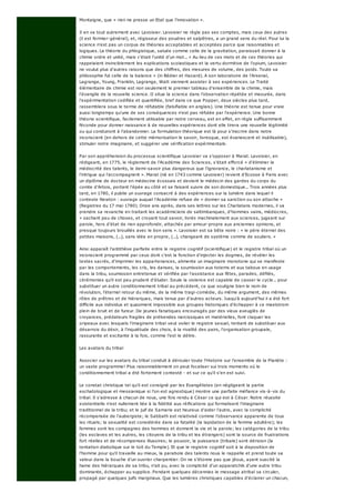 Montaigne, que « rien ne presse un Etat que l'innovation ».
Il en va tout autrement avec Lavoisier. Lavoisier ne règle pas ses comptes, mais ceux des autres
(il est fermier-général), et, régisseur des poudres et salpêtres, a un grand sens du réel. Pour lui la
science n'est pas un corpus de théories acceptables et acceptées parce que raisonnables et
logiques. La théorie du phlogistique, saluée comme celle de la gravitation, paraissait donner à la
chimie ordre et unité, mais c'était l'unité d'un mot... « Au lieu de ces mots et de ces théories qui
rappelaient invinciblement les explications scolastiques et la vertu dormitive de l'opium, Lavoisier
ne voulut plus d'autres raisons que des chiffres, des mesures de volume, des poids. Toute sa
philosophie fut celle de la balance » (in Bédier et Hazard). A son laboratoire de l'Arsenal,
Lagrange, Young, Franklin, Lagrange, Watt viennent assister à ses expériences. Le Traité
élémentaire de chimie est non seulement le premier tableau d'ensemble de la chimie, mais
l'évangile de la nouvelle science. II situe la science dans l'observation répétée et mesurée, dans
l'expérimentation codifiée et quantifiée, bref dans ce que Popper, deux siècles plus tard,
rassemblera sous le terme de réfutable (falsifiable en anglais). Une théorie est tenue pour vraie
aussi longtemps qu'une de ses conséquences n'est pas réfutée par l'expérience. Une bonne
théorie scientifique, facilement utilisable par notre cerveau, est en effet, en règle suffisamment
féconde pour donner naissance à de nouvelles expériences dont elle tirera une nouvelle légitimité
ou qui conduiront à l'abandonner. La formulation théorique est là pour s'inscrire dans notre
inconscient (en dehors de cette mémorisation le savoir, livresque, est évanescent et inutilisable),
stimuler notre imaginaire, et suggérer une vérification expérimentale.
Par son appréhension du processus scientifique Lavoisier va s'opposer à Marat. Lavoisier, en
rédigeant, en 1775, le règlement de l'Académie des Sciences, s'était efforcé « d'éliminer la
médiocrité des talents, le demi-savoir plus dangereux que l'ignorance, le charlatanisme et
l'intrigue qui l'accompagnent ». Marat (né en 1743 comme Lavoisier) revient d'Ecosse à Paris avec
un diplôme de docteur en médecine écossais et devient le médecin des gardes du corps du
comte d'Artois, portant l'épée au côté et se faisant suivre de son domestique... Trois années plus
tard, en 1780, il publie un ouvrage consacré à des expériences sur la lumière dans lequel il
conteste Newton : ouvrage auquel l'Académie refuse de « donner sa sanction ou son attache »
(Registres du 17 mai 1780). Onze ans après, dans ses lettres sur les Charlatans modernes, il va
prendre sa revanche en traitant les académiciens de saltimbanques, d'hommes vains, médiocres,
« sachant peu de choses, et croyant tout savoir, livrés machinalement aux sciences, jugeant sur
parole, hors d'état de rien approfondir, attachés par amour-propre aux anciennes opinions, et
presque toujours brouillés avec le bon sens ». Lavoisier est sa bête noire : « le père éternel des
petites maisons, (...), sans idée en propre, (...), changeant de système comme de souliers. »
Ainsi apparaît l'antithèse parfaite entre le registre cognitif (scientifique) et le registre tribal où un
inconscient programmé par ceux dont c'est la fonction d'injecter les dogmes, de révéler les
textes sacrés, d'imprimer les appartenances, alimente un imaginaire monotone qui se manifeste
par les comportements, les cris, les danses, la soumission aux totems et aux tabous en usage
dans la tribu, soumission entretenue et vérifiée par l'assistance aux fêtes, parades, défilés,
cérémonies qu'il est peu prudent d'éluder. Seule la violence est capable de casser le cycle... pour
substituer un autre conditionnement tribal au précédent, ce que souligne bien le nom de
révolution, l'éternel retour du même, de la même tragi-comédie, du même argument, des mêmes
rôles de prêtres et de hiérarques, mais tenus par d'autres acteurs. Jusqu'à aujourd'hui il a été fort
difficile aux individus et quasiment impossible aux groupes historiques d'échapper à ce maelstrom
plein de bruit et de fureur. De jeunes fanatiques encouragés par des vieux aveuglés de
croyances, prédateurs fragiles de prébendes narcissiques et matérielles, font claquer les
oripeaux avec lesquels l'imaginaire tribal veut voiler le registre sexuel, tentant de substituer aux
désarrois du désir, à l'inquiétude des choix, à la rivalité des pairs, l'organisation groupale,
rassurante et excitante à la fois, comme l'est le délire.
Les avatars du tribal
Associer sur les avatars du tribal conduit à dérouler toute l'Histoire sur l'ensemble de la Planète :
un vaste programme! Plus raisonnablement on peut focaliser sui trois moments où le
conditionnement tribal a été fortement contesté - et sur ce qu'il s'en est suivi.
Le constat christique tel qu'il est consigné par les Evangélistes (en négligeant la partie
eschatologique et messianique si l'on est agnostique) montre une parfaite méfiance vis-à-vis du
tribal. Il s'adresse à chacun de nous, une fois rendu à César ce qui est à César. Notre réussite
existentielle n'est nullement liée à la fidélité aux réifications qui formalisent l'imaginaire
traditionnel de la tribu; et le juif de Samarie est heureux d'aider l'autre, avec la complicité
récompensée de l'aubergiste; le Sabbath est relativisé comme l'observance apparente de tous
les rituels; la sexualité est considérée dans sa fatalité (la lapidation de la femme adultère); les
femmes sont les compagnes des hommes et donnent la vie et la parole; les catégories de la tribu
(les esclaves et les autres, les citoyens de la tribu et les étrangers) sont la source de frustrations
fort réelles et de récompenses illusoires; le pouvoir, la puissance (tribale) sont dérision (la
tentation diabolique sur le toit du Temple). Et que le registre cognitif soit à la disposition de
l'homme pour qu'il travaille au mieux, la parabole des talents nous le rappelle et prend toute sa
valeur dans la bouche d'un ouvrier charpentier. On ne s'étonne pas que jésus, ayant suscité la
haine des hiérarques de sa tribu, n'ait pu, avec la complicité d'un apparatchik d'une autre tribu
dominante, échapper au supplice. Pendant quelques décennies le message atribal va circuler,
propagé par quelques juifs marginaux. Que les lumières christiques capables d'éclairer un chacun,
 