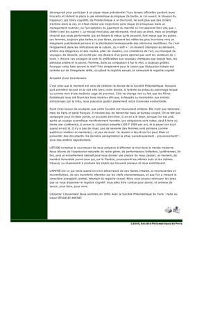 dérangerait pour participer à un pique-nique présidentiel ? Les tenues officielles perdent leurs
brocarts et cèdent la place à une sémiotique écologique (la barbe, le col ouvert, le blouson du
trappeur). Les titres cognitifs, de Polytechnique à un Doctorat, ne sont plus que des tickets
d'entrée dans la vie; et il faut choisir une trajectoire sans risque et ennuyeuse dans un
management routinier, ou l'acceptation du jugement du marché où l'on apprend bien vite que «
l'Enfer c'est les autres ». Le travail n'est plus une nécessité, n'est pas un droit, mais un privilège
réservé aux seuls performants qui, en faisant le mieux qu'ils peuvent, font mieux que les autres.
Les femmes, toujours plus belles et plus libres, poussent les mâles les plus incertains vers un
imaginaire puérilement pervers et la distribution homosexuelle des rétrovirus mortifères. Ou c'est
l'engluement dans les réifications de la culture, du « soft » : on devient champion du dérisoire,
arbitre des élégances et des modes, pilier de musées, ces cimetières de l'art, ou intoxiqué de
voyages, de départs, accroché par ces dealers d'un genre spécial que sont les vendeurs de «
tours ». Encore ces voyages-là sont-ils préférables aux voyages chimiques que depuis Noé, les
plateaux andins et le pavot, l'homme, dans sa compulsion à fuir le réel, a toujours goûtés.
Pourquoi cette fuite devant le réel? Très simplement pour la raison que l'éducation tribale est
centrée sur de l'imaginaire réifié, occultant le registre sexuel, et censurant le registre cognitif.
Actualité d'une bicentenaire
C'est ainsi que le moment est venu de célébrer la devise de la Société Philomathique. Avouons
qu'à première lecture on la voit très bien, cette devise, à l'entrée du préau du patronage laïque
ou comme nom d'une modeste Loge de province. Cela ne change rien au fait que les Pères
fondateurs nous ont fourni les bons repères afin que, échappés ou insensibles aux sirènes
entretenues par la tribu, nous puissions goûter pleinement notre traversée existentielle.
Point n'est besoin de souligner que cette Société est résolument atribale. Elle n'est pas nationale,
mais de Paris et parle français. Il n'existe pas de hiérarchie mais un bureau coopté. On ne fait pas
campagne pour en faire partie, on accepte d'en être, si on en a le désir, lorsque l'on est prié,
après un voyage scientifique manifestement honnête. Les obligations sont nulles, sauf à faire au
moins une conférence, à verser la cotisation annuelle (100 F 1989 par an), et à payer son écot
quand on est là. II n'y a pas de rituel, pas de sexisme (les femmes sont admises comme
auditrices invitées et membres)... et pas de local : la réunion a lieu là où l'on peut dîner et
présenter des documents. Sa dernière pérégrination la situe, paradoxalement - provisoirement? -
sous des lambris napoléoniens.
L'ÉTUDE constitue le seul moyen de nous préparer à affronter le réel dans le monde moderne.
Nous rêvons de l'expression naturelle de notre génie, de performances brillantes, lucifériennes. En
fait, seul un entraînement intensif peut nous donner une chance de nous classer, un moment, de
manière honorable parmi ceux qui, sur la Planète, poursuivent les mêmes buts et les mêmes
travaux, ou réussissent à produire les objets qui trouvent preneur et nous enrichissent.
L'AMITIÉ est ce qui reste quand on s'est débarrassé de ses haines tribales, si inconscientes et
incontrôlables, de ses transferts infantiles sur les chefs charismatiques, et que l'on a mesuré le
caractère aveuglant, animal, inhumain du registre sexuel. Alors vous pouvez retrouver les joies
que va vous dispenser le registre cognitif: vous allez être curieux pour savoir, et anxieux de
savoir, pour faire, pour vivre.
Citoyens! Citoyennes! Nous sommes en 1990. Avec la Société Philomathique de Paris : halte au
tribal! ÉTUDE ET AMITIÉ!
©2005, Société Philomathique de Paris
 