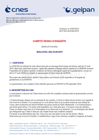DIRECTION ADJOINTE DU CENTRE SPATIAL DE TOULOUSE
GROUPE D'ETUDES ET D'INFORMATION SUR LES PHENOMENES
AEROSPATIAUX NON IDENTIFIES



                                                                                       Toulouse, le 10/09/2010
                                                                                       DCT/DA-2010.0019223




                                           COMPTE RENDU D’ENQUÊTE

                                                         [BAILLEVAL(60)]

                                                 BAILLEVAL (60) 24.08.2010




    1 – CONTEXTE
    Le GEIPAN est informé de cette observation par un message électronique du témoin, daté du 27 août
    2010, déjà assez consistant et précis. Après des premiers échanges entre le témoin et le GEIPAN écartant
    l’hypothèse de la station spatiale, le témoin est invité à témoigner auprés de la gendarmerie ( ce qui est
    fait le 27 août 2010) et à remplir le questionnaire d’observation du GEIPAN.

    Des copies des photos prises durant l’observation sont fournies le 04 septembre à la brigade de
    gendarmerie et au GEIPAN.

    Le questionnaire, très complet et bien détaillé, parvient au GEIPAN le 09 septembre 2010.


    2- DESCRIPTION DU CAS
    La description ci-dessous de l’observation est celle très complète contenue dans le questionnaire envoyé
    par le témoin :

    « Comme presque chaque soir au moment de me coucher, j’écarte le rideau de ma cuisine et je regarde le
    ciel à travers la fenêtre. J’ai constaté qu’il y avait pleine lune et qu’en plein milieu de mon champ de
    vision, dans la direction du Sud Est brillait une grosse étoile de taille inhabituelle. J’ai d’abord pensé à
    une étoile genre Sirius. J’ai rejeté cette hypothèse car c’était plus gros. J’ai pensé à une des planètes
    Vénus ou Jupiter mais tout en m’interrogeant et en observant avec attention, j’ai cru distinguer des détails
    qui indiquaient que l’objet n’était pas une simple boule mais semblait composé.
    J’ai pensé à une déformation due aux vitres et je suis sorti dans la cour de ma maison. Même
    observation qu’à travers la fenêtre, il semblait bien s’agir d’une structure complexe composée de boules


    Siège : 2 place Maurice Quentin – 75039 Paris cedex 01 – Tél. : 33 (0)1 44 76 75 00 - www.cnes.fr
    Direction des lanceurs : Rond Point de l’Espace – Courcouronnes – 91023 Evry cedex – Tél. : 33 (0)1 60 87 71 11
    Centre spatial de Toulouse : 18 avenue Edouard Belin – 31401 Toulouse cedex 9 – Tél. : 33 (0)5 61 27 31 31
    Centre spatial guyanais : BP 726 – 97387 Kourou cedex – Tél. : 594 (0)5 94 33 51 11

    RCS Paris B 775 665 912 Siret 775 665 912 000 82 code APE 731 Z N° d’identification TVA FR 49 775 665 912
 