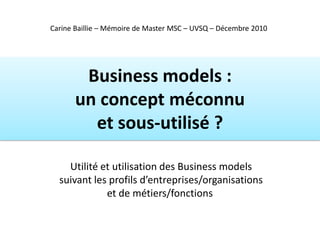 Carine Baillie – Mémoire de Master MSC – UVSQ – Décembre 2010




        Business models :
       un concept méconnu
         et sous-utilisé ?

    Utilité et utilisation des Business models
  suivant les profils d’entreprises/organisations
             et de métiers/fonctions
 