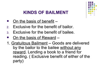 KINDS OF BAILMENT On the basis of benefit  –  Exclusive for the benefit of bailor. Exclusive for the benefit of bailee. On the basis of Reward  –  1.  Gratuitous Bailment  – Goods are delivered by the bailor to the bailee  without any reward . Lending a book to a friend for reading. ( Exclusive benefit of either of the party) 