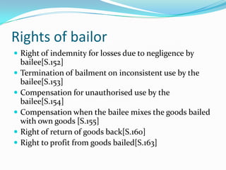 Rights of bailor
 Right of indemnity for losses due to negligence by
    bailee[S.152]
   Termination of bailment on inconsistent use by the
    bailee[S.153]
   Compensation for unauthorised use by the
    bailee[S.154]
   Compensation when the bailee mixes the goods bailed
    with own goods [S.155]
   Right of return of goods back[S.160]
   Right to profit from goods bailed[S.163]
 