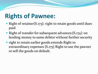 Rights of Pawnee:
 Right of retainer{S.173}: right to retain goods until dues
  paid
 Right of transfer for subsequent advances:{S.174}: on
  lending money to same debtor without further security
 right to retain earlier goods extends Right to
  extraordinary expenses {S.175} Right to use the pawner
  or sell the goods on default.
 