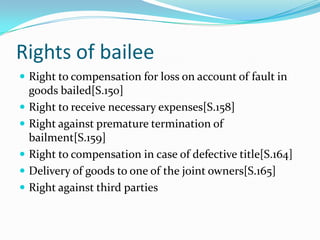 Rights of bailee
 Right to compensation for loss on account of fault in
    goods bailed[S.150]
   Right to receive necessary expenses[S.158]
   Right against premature termination of
    bailment[S.159]
   Right to compensation in case of defective title[S.164]
   Delivery of goods to one of the joint owners[S.165]
   Right against third parties
 