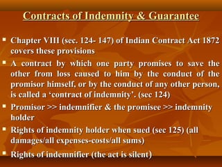 Contracts of Indemnity & Guarantee










Chapter VIII (sec. 124- 147) of Indian Contract Act 1872
covers these provisions
A contract by which one party promises to save the
other from loss caused to him by the conduct of the
promisor himself, or by the conduct of any other person,
is called a ‘contract of indemnity’. (sec 124)
Promisor >> indemnifier & the promisee >> indemnity
holder
Rights of indemnity holder when sued (sec 125) (all
damages/all expenses-costs/all sums)
Rights of indemnifier (the act is silent)

 