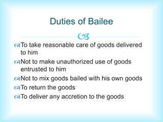 Duties of Bailee 
 
To take reasonable care of goods delivered 
to him 
Not to make unauthorized use of goods 
entrusted to him 
Not to mix goods bailed with his own goods 
To return the goods 
To deliver any accretion to the goods 
 