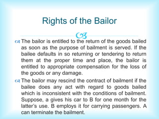 Rights of the Bailor 
 
 The bailor is entitled to the return of the goods bailed 
as soon as the purpose of bailment is served. If the 
bailee defaults in so returning or tendering to return 
them at the proper time and place, the bailor is 
entitled to appropriate compensation for the loss of 
the goods or any damage. 
 The bailor may rescind the contract of bailment if the 
bailee does any act with regard to goods bailed 
which is inconsistent with the conditions of bailment. 
Suppose, a gives his car to B for one month for the 
latter’s use. B employs it for carrying passengers. A 
can terminate the bailment. 
 