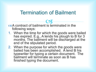 Termination of Bailment 
 
A contract of bailment is terminated in the 
following ways: 
1. When the time for which the goods were bailed 
has expired. E.g., A lends his plough to B for 3 
months. The bailment will be discharged at the 
end of the stipulated period. 
2. When the purpose for which the goods were 
bailed has been accomplished. A lend B his 
typewriter for typing a certain document. The 
bailment will terminate as soon as B has 
finished typing the document. 
 