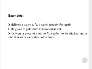  Examples:
 X delivers a watch to Y, a watch repairer for repair
 Gold given to goldsmith to make ornament
 X delivers a piece of cloth to Y, a tailor, to be stitched into a
suit. It is know as contract of bailment.
 
