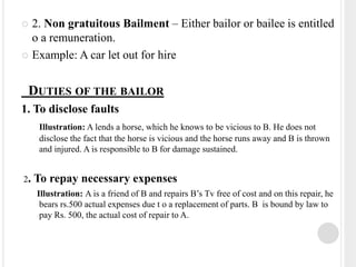 2. Non gratuitous Bailment – Either bailor or bailee is entitled
o a remuneration.
 Example: A car let out for hire
DUTIES OF THE BAILOR
1. To disclose faults
Illustration: A lends a horse, which he knows to be vicious to B. He does not
disclose the fact that the horse is vicious and the horse runs away and B is thrown
and injured. A is responsible to B for damage sustained.
2. To repay necessary expenses
Illustration: A is a friend of B and repairs B’s Tv free of cost and on this repair, he
bears rs.500 actual expenses due t o a replacement of parts. B is bound by law to
pay Rs. 500, the actual cost of repair to A.
 