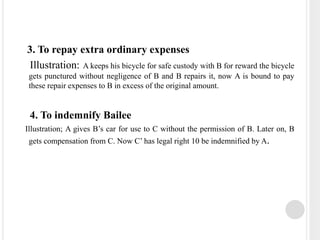 3. To repay extra ordinary expenses
Illustration: A keeps his bicycle for safe custody with B for reward the bicycle
gets punctured without negligence of B and B repairs it, now A is bound to pay
these repair expenses to B in excess of the original amount.
4. To indemnify Bailee
Illustration; A gives B’s car for use to C without the permission of B. Later on, B
gets compensation from C. Now C’ has legal right 10 be indemnified by A.
 