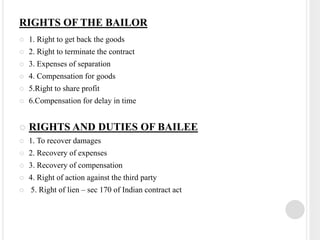 RIGHTS OF THE BAILOR
 1. Right to get back the goods
 2. Right to terminate the contract
 3. Expenses of separation
 4. Compensation for goods
 5.Right to share profit
 6.Compensation for delay in time
 RIGHTS AND DUTIES OF BAILEE
 1. To recover damages
 2. Recovery of expenses
 3. Recovery of compensation
 4. Right of action against the third party
 5. Right of lien – sec 170 of Indian contract act
 