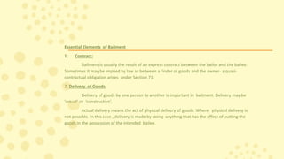Essential Elements of Bailment
1. Contract:
Bailment is usually the result of an express contract between the bailor and the bailee.
Sometimes it may be implied by law as between a finder of goods and the owner- a quasi-
contractual obligation arises under Section 71.
2. Delivery of Goods:
Delivery of goods by one person to another is important in bailment. Delivery may be
’actual’ or ‘constructive’.
Actual delivery means the act of physical delivery of goods. Where physical delivery is
not possible. In this case , delivery is made by doing anything that has the effect of putting the
goods in the possession of the intended bailee.
 
