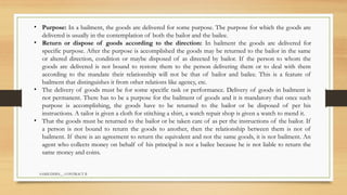 SAMIUDDIN__ CONTRACT II
• Purpose: In a bailment, the goods are delivered for some purpose. The purpose for which the goods are
delivered is usually in the contemplation of both the bailor and the bailee.
• Return or dispose of goods according to the direction: In bailment the goods are delivered for
specific purpose. After the purpose is accomplished the goods may be returned to the bailor in the same
or altered direction, condition or maybe disposed of as directed by bailor. If the person to whom the
goods are delivered is not bound to restore them to the person delivering them or to deal with them
according to the mandate their relationship will not be that of bailor and bailee. This is a feature of
bailment that distinguishes it from other relations like agency, etc.
• The delivery of goods must be for some specific task or performance. Delivery of goods in bailment is
not permanent. There has to be a purpose for the bailment of goods and it is mandatory that once such
purpose is accomplishing, the goods have to be returned to the bailor or be disposed of per his
instructions. A tailor is given a cloth for stitching a shirt, a watch repair shop is given a watch to mend it.
• That the goods must be returned to the bailor or be taken care of as per the instructions of the bailor. If
a person is not bound to return the goods to another, then the relationship between them is not of
bailment. If there is an agreement to return the equivalent and not the same goods, it is not bailment. An
agent who collects money on behalf of his principal is not a bailee because he is not liable to return the
same money and coins.
 