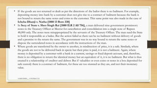 SAMIUDDIN__ CONTRACT II
• If the goods are not returned or dealt as per the directions of the bailor there is no bailment. For example,
depositing money into bank by a customer does not give rise to a contract of bailment because the bank is
not bound to return the same notes and coins to the customer. This same point was also made in the case of
Ichcha Dhanji v. Natha [1888 13 Bom 338]
• In Secy of State v. Sheo Singh Rai [1880 ILR 2 All 756], a man delivered nine government promissory
notes to the Treasury Officer at Meerut for cancellation and consolidation into a single note of Rupees
48,000 only. The notes were misappropriated by the servants of the Treasury Officer. The man sued the State
to hold it responsible as a bailee. But the action failed as there can be no bailment without delivery of goods
and a promise to the return the same. The government was in no way bound to return the same notes or
dispose the surrendered notes in accordance with the instructions of the man.
• Where goods are transferred by the owner to another, in misdirection of price, it is a safe. Similarly, where
the goods are not to be delivered back in specie but their price is paid, it is not a bailment. Again, where
money is deposited by a customer with a bank in a current, savings or fixed deposit account, and, therefore,
there is no obligation to return the identical money but an equivalent of it, it is no bailment. But what is thus
created is a relationship of creditor and debtor. But if valuables or even coins or notes in a box deposited for
safe custody there is a contract of bailment, for these are too stunned as they are, and not their monetary
value.
 