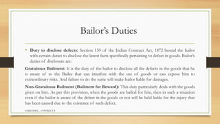 SAMIUDDIN__ CONTRACT II
Bailor’s Duties
• Duty to disclose defects: Section 150 of the Indian Contract Act, 1872 bound the bailor
with certain duties to disclose the latent facts specifically pertaining to defect in goods. Bailor’s
duties of disclosure are:
Gratuitous Bailment: It is the duty of the bailor to disclose all the defects in the goods that he
is aware of to the Bailee that can interfere with the use of goods or can expose him to
extraordinary risks. And failure to do the same will make bailor liable for damages.
Non-Gratuitous Bailment (Bailment for Reward): This duty particularly deals with the goods
given on hire. As per this provision, when the goods are bailed for hire, then in such a situation
even if the bailor is aware of the defect in the goods or not will be held liable for the injury that
has been caused due to the existence of such defect.
 