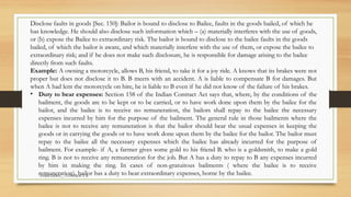 SAMIUDDIN__ CONTRACT II
Disclose faults in goods [Sec. 150]: Bailor is bound to disclose to Bailee, faults in the goods bailed, of which he
has knowledge. He should also disclose such information which – (a) materially interferes with the use of goods,
or (b) expose the Bailee to extraordinary risk. The bailor is bound to disclose to the bailee faults in the goods
bailed, of which the bailor is aware, and which materially interfere with the use of them, or expose the bailee to
extraordinary risk; and if he does not make such disclosure, he is responsible for damage arising to the bailee
directly from such faults.
Example: A owning a motorcycle, allows B, his friend, to take it for a joy ride. A knows that its brakes were not
proper but does not disclose it to B. B meets with an accident. A is liable to compensate B for damages. But
when A had lent the motorcycle on hire, he is liable to B even if he did not know of the failure of his brakes.
• Duty to bear expenses: Section 158 of the Indian Contract Act says that, where, by the conditions of the
bailment, the goods are to be kept or to be carried, or to have work done upon them by the bailee for the
bailor, and the bailee is to receive no remuneration, the bailors shall repay to the bailee the necessary
expenses incurred by him for the purpose of the bailment. The general rule in those bailments where the
bailee is not to receive any remuneration is that the bailor should bear the usual expenses in keeping the
goods or in carrying the goods or to have work done upon them by the bailee for the bailor. The bailor must
repay to the bailee all the necessary expenses which the bailee has already incurred for the purpose of
bailment. For example- if A, a farmer gives some gold to his friend B. who is a goldsmith, to make a gold
ring. B is not to receive any remuneration for the job. But A has a duty to repay to B any expenses incurred
by him in making the ring. In cases of non-gratuitous bailments ( where the bailee is to receive
remuneration). bailor has a duty to bear extraordinary expenses, borne by the bailee.
 