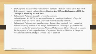 SAMIUDDIN__ CONTRACT II
• The Chapter is not exhaustive on the topic of bailment – there are various other Acts which
deal with other types of bailment like the Carriers Act, 1865, the Railways Act, 1890, the
Carriage of Goods by Sea Act, 1925.
• Bailment and Pledge are examples of specific contracts.
• Indian Contract Act 1872 is not a comprehensive Act, dealing with all types of specific
contracts. There are various other Acts which deal with specific contracts.
• Bailment and Pledge are two special contracts that are often confused. Every pledge is a
bailment but every bailment is not pledge. Bailment means a delivery of goods from one
person to another for a special purpose. Whereas Pledge means delivery of goods as security
for the payment of debt or performance of a promise. Therefore, Bailment & Pledge are
two different contracts. Pledge is a special kind of bailment.
 