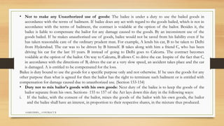 SAMIUDDIN__ CONTRACT II
• Not to make any Unauthorized use of goods: The bailee is under a duty to use the bailed goods in
accordance with the terms of bailment. If bailee does any act with regard to the goods bailed, which is not in
accordance with the terms of bailment, the contract is voidable at the option of the bailor. Besides it, the
bailee is liable to compensate the bailor for any damage caused to the goods. By an inconsistent use of the
goods bailed. If he makes unauthorised use of goods, bailee would not be saved from his liability even if he
has taken reasonable care of the ordinary prudent man. For example, A lends his car, B to be taken to Delhi
from Hyderabad. The car was to be driven by B himself. B takes along with him a friend C, who has been
driving his car for the last 10 years. B instead of going to Delhi goes to Calcutta. The contract becomes
voidable at the option of the bailor. On way to Calcutta, B allows C to drive the car. Inspite of the fact that C,
in accordance with the directions of B, drives the car at a very slow speed, an accident takes place and the car
is damaged. A is entitled to be compensated for the loss.
Bailee is duty bound to use the goods for a specific purpose only and not otherwise. If he uses the goods for any
other purpose than what is agreed for then the bailor has the right to terminate such bailment or is entitled with
compensation for damage caused due to unauthorized use. (Section 153-154)
• Duty not to mix bailor's goods with his own goods: Next duty of the bailee is to keep the goods of the
bailor separate from his own. Sections- 155 to 157 of the Act lays down this duty in the following ways:
i. If the bailee, with the consent of the bailor, mixes the goods of the bailor with his own goods, the bailor
and the bailee shall have an interest, in proportion to their respective shares, in the mixture thus produced.
 