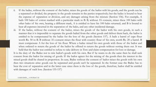 SAMIUDDIN__ CONTRACT II
ii. If the bailee, without the consent of the bailor, mixes the goods of the bailor with his goods, and the goods can be
a separated or divided, the property in the goods remains in the parties respectively; but the bailee is bound to bear
the expense of separation or division, and any damages arising from the mixture (Section 156). For example, A
bails 100 bales of cotton marked with a particular mark to B. B, without A's consent, mixes these 100 bales with
other bales of his own, bearing a different mark, A is entitled to have his 100 bales returned, and B is bound to
bear all expenses incurred in the separation of the bales, and any other incidental damage.
iii. If the bailee, without the consent of the bailor, mixes the goods of the bailor with his own goods, in such a
manner that it is impossible to separate the goods bailed from the other goods and deliver them back, the bailor is
entitled to be compensated by the bailee for the loss of the goods (Section 157). A bails a barrel of cape flour
worth Rs. 50 to B. B without A's consent mixes the flour with country flour of his own, worth Rs. 20 a barrel. B
must compensate A for the loss of his flour. Where a bailee mixed his own goods with those of the bailor and
when ordered to return the goods of the bailor he offered to return the goods without sorting them out. It was
held that the bailor was entitled to refuse to take delivery in Toto and claim compensation for loss or damage.
It is the duty of the Bailee not to mix bailor’s goods with his own. But if he wants to do the same then he shall seek
consent from the bailor for mixing of goods. If the bailor agrees for the mixing of the goods then the interest in the
mixed goods shall be shared in proportion. In case, Bailee without the consent of bailor mixes the goods with his own
then two situations arise: goods can be separated and goods can’t be separated. In the former case the Bailee has to
bear the cost of separation and in the latter case since there is the loss of the goods, therefore, bailor shall be entitled
with damages of such loss. (Section 155-157)
 