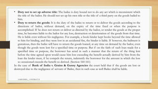 SAMIUDDIN__ CONTRACT II
• Duty not to set up adverse title: The bailee is duty bound not to do any act which is inconsistent which
the title of the bailor. He should not set up his own title or the title of a third party on the goods bailed to
him.
• Duty to return the goods: It is the duty of the bailee to return or to deliver the goods according to the
directions of bailor, without demand, on the expiry of the time fixed or when the purpose is
accomplished. If he does not return or deliver as directed by the bailor, or tender the goods at the proper
time, he becomes liable to the bailor for any loss, destruction or deterioration of the goods from that time.
He is liable even without his negligence. For example, a book-binder kept books beyond the time allowed
to him for binding, and they were lost in an accidental fire, the binder is liable. If however, the bailment is
gratuitous, then the bailee will have to return the goods loaned, at any time on demand by the bailor, even
though the goods were lent for a specified time or purpose. But if on the faith of such loan made for a
specified time or purpose, the borrower has acted in such a manner that the return of the thing lent
before the time agreed upon would cause him loss exceeding the benefit actually derived by him from the
loan the lender must, if he compels the return, indemnify the borrower for the amount in which the loss
so occasioned exceeds the benefit so derived. (Section 160-161)
In the case of Bank of India v. Grains & Gunny Agencies the court held that if the goods are lost or
destroyed due to the negligence of servant of Bailee, then in such case as well Bailee shall be liable.
 