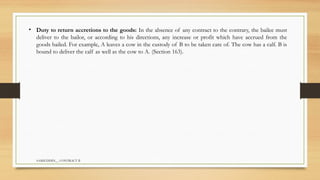 SAMIUDDIN__ CONTRACT II
• Duty to return accretions to the goods: In the absence of any contract to the contrary, the bailee must
deliver to the bailor, or according to his directions, any increase or profit which have accrued from the
goods bailed. For example, A leaves a cow in the custody of B to be taken care of. The cow has a calf. B is
bound to deliver the calf as well as the cow to A. (Section 163).
 