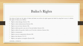 SAMIUDDIN__ CONTRACT II
Bailee’s Rights
The duties of bailor are the rights of bailee and bailee can enforce his rights against the bailor by suing him in case of a default.
The rights of bailee are as follows.
• Right to claim damages (Section 150).
• Right to claim reimbursement (Section 158).
• Right to recover losses (Section 158).
• Right to deliver goods to any one of the joint bailors (Section 165).
• Right to deliver the goods to bailor even if his title is defective (Section 166).
• Right to remuneration
• Right to recover compensation (Section 168)
• Right to lien (Section 170-171)
• Right to suit against a wrongdoer (Section 180)
 