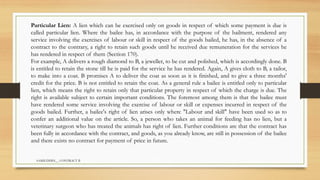 SAMIUDDIN__ CONTRACT II
Particular Lien: A lien which can be exercised only on goods in respect of which some payment is due is
called particular lien. Where the bailee has, in accordance with the purpose of the bailment, rendered any
service involving the exercises of labour or skill in respect of the goods bailed, he has, in the absence of a
contract to the contrary, a right to retain such goods until he received due remuneration for the services he
has rendered in respect of them (Section 170).
For example, A delivers a rough diamond to B, a jeweller, to be cut and polished, which is accordingly done. B
is entitled to retain the stone till he is paid for the service he has rendered. Again, A gives cloth to B, a tailor,
to make into a coat. B promises A to deliver the coat as soon as it is finished, and to give a three months'
credit for the price. B is not entitled to retain the coat. As a general rule a bailee is entitled only to particular
lien, which means the right to retain only that particular property in respect of which the charge is due. The
right is available subject to certain important conditions. The foremost among them is that the bailee must
have rendered some service involving the exercise of labour or skill or expenses incurred in respect of the
goods bailed. Further, a bailee's right of lien arises only where "Labour and skill" have been used so as to
confer an additional value on the article. So, a person who takes an animal for feeding has no lien, but a
veterinary surgeon who has treated the animals has right of lien. Further conditions are that the contract has
been fully in accordance with the contract, and goods, as you already know, are still in possession of the bailee
and there exists no contract for payment of price in future.
 