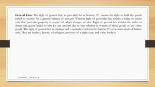 SAMIUDDIN__ CONTRACT II
General Lien: The right of general lien, as provided for in Section 171, means the right to hold the goods
bailed as security for a general balance of account. Whereas right of particular lien entitles a bailee to detain
only that particular property in respect of which charges are due. Right of general lien entitles the bailee to
detain any, goods bailed to him for any amount due to him whether in respect of these goods or any other
goods. The right of general lien is privilege and is specially conferred by Section 171 on certain kinds of bailees
only. They are bankers, factors, wharfingers, attorneys of a high court, and policy brokers.
 