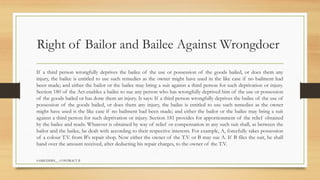 SAMIUDDIN__ CONTRACT II
Right of Bailor and Bailee Against Wrongdoer
If a third person wrongfully deprives the bailee of the use or possession of the goods bailed, or does them any
injury, the bailee is entitled to use such remedies as the owner might have used in the like case if no bailment had
been made; and either the bailor or the bailee may bring a suit against a third person for such deprivation or injury.
Section 180 of the Act enables a bailee to sue any person who has wrongfully deprived him of the use or possession
of the goods bailed or has done them an injury. It says: If a third person wrongfully deprives the bailee of the use of
possession of the goods bailed, or does them any injury, the bailee is entitled to use such remedies as the owner
might have used is the like case if no bailment had been made; and either the bailor or the bailee may bring a suit
against a third person for such deprivation or injury. Section 181 provides for apportionment of the relief obtained
by the bailee and reads: Whatever is obtained by way of relief or compensation in any such suit shall, as between the
bailor and the bailee, be dealt with according to their respective interests. For example, A, forcefully takes possession
of a colour T.V. from B's repair shop. Now either the owner of the T.V. or B may sue A. If B files the suit, he shall
hand over the amount received, after deducting his repair charges, to the owner of the T.V.
 