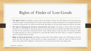 SAMIUDDIN__ CONTRACT II
Rights of Finder of Lost Goods
• The right of Lien: According to section 168 of the Indian Contract Act, 1872 finder of the lost goods can
exercise his right of particular lien if the actual owner refuses to make the payment of the expenses incurred
to preserve those goods or to find the actual owner. But finder of the lost goods cannot sue him for the same.
• The right of Claiming the Award, if announced by the owner: According to section 168 of the Indian
Contract Act, 1872 finder of lost goods cannot sue the actual owner for expenses incurred by him. But he can
sue him for the award that is announced by the owner and he refuses to pay the same. For instance, X finds
Z’s wallet and gives it to him. Z promises X to give him Rs. 100 for the same. This is a contract of bailment
and Z is bound to pay the reward.
• Right to sell the goods found: According to section 169 of the Indian Contract Act, 1872 finder of the lost
goods also have the right to sell the goods on certain circumstances i.e. either he could not find the actual
owner after taking all due diligence or the goods or of such nature that their value might perish.
 