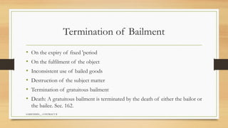 SAMIUDDIN__ CONTRACT II
Termination of Bailment
• On the expiry of fixed 'period
• On the fulfilment of the object
• Inconsistent use of bailed goods
• Destruction of the subject matter
• Termination of gratuitous bailment
• Death: A gratuitous bailment is terminated by the death of either the bailor or
the bailee. Sec. 162.
 