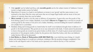 SAMIUDDIN__ CONTRACT II
• Only ‘goods’ can be bailed and thus, only movable goods can be the subject matter of bailment. Current
money or legal tender cannot be bailed.
• Deposition of money in a bank is not bailment as money is not ‘goods’ and the same money is not
returned to the client. But the coins and notes that are no longer legal tender and are more or less just
objects of curiosity, then they can be bailed.
• Mere custody of goods is not the same as delivery of possession. A guest who uses the goods of the
host during a party is not a bailee. Similarly, it was held in Reaves vs. Capper that a servant in custody of
certain goods by the nature of his job is not a bailee. Similarly, a servant holding his master’s umbrella is
not a bailee but is a custodian.
• Similarly, hiring and storing goods in a bank locker by itself is not bailment thought there is delivery of
goods to the bank premises. The goods are in no way entrusted to the bank. A bank cannot be presumed
to know what goods are stored in any given locker at all the times. If a bank is given actual and exclusive
possession of the property inside a locker by the person who hired the locker, only then can bailment
under Section 148 can be presumed.
In Atul Mehra vs. Bank of Maharashtra [AIR 2003 P&H 11], it was held that mere hiring of a bank’s
locker and storing things in it would not constitute a bailment. But the position changes completely if the
locker in the safe deposit vault of the bank can be operated even without the key of the customer.
 