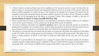 SAMIUDDIN__ CONTRACT II
• A hired a locker in a bank and kept some of his valuables in it. He was given one key to open the locker. But the
bank manager of the particular branch had fraudulently filed the levers of the locks of the lockers. Thus, the
lockers could be opened even without the key of the customers. A’s valuables went missing. A’s control over the
valuables in that locker had gone because the locker could be operated even without A’s key. The bank was liable
for the loss of A’s belongings from the locker as it became a bailee. This example is similar to the case of
National Bank of Lahore vs. Sohan Lal [AIR 1962 Punj. 534]
• Thus, it is clear that the nature of possession is very important to determine whether a delivery is for bailment
or not. If the owner continues to have control over the goods, there can be no bailment.
• To create a bailment, the bailee must intend to possess and in some way physically possess or control the
bailed goods or property. In a situation where a person keeps the goods in possession of another person but in
fact, continues to have control over such goods, there is no delivery for the purpose of bailment.
• The delivery of possession does not mean that the bailee now represents the bailor with respected to the bailed
goods. The bailee only has certain power over the property of the bailor with his permission. The bailee has no
power to make contracts on behalf of the bailor or make the bailor liable for his own acts with the goods
bailed.
• Example: If a person delivers his damaged car to a garage for repair under his insurance policy, the insurance
company becomes a bailee and the garage a subbailee. If the car is stolen from the garage or destroyed by fire in
the garage, both – the insurance company and the garage will be liable to the owner of the car, the bailor.
 