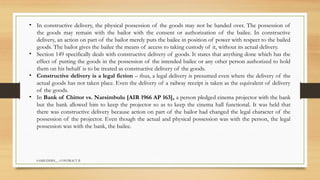 SAMIUDDIN__ CONTRACT II
• In constructive delivery, the physical possession of the goods may not be handed over. The possession of
the goods may remain with the bailor with the consent or authorization of the bailee. In constructive
delivery, an action on part of the bailor merely puts the bailee in position of power with respect to the bailed
goods. The bailor gives the bailee the means of access to taking custody of it, without its actual delivery.
• Section 149 specifically deals with constructive delivery of goods. It states that anything done which has the
effect of putting the goods in the possession of the intended bailee or any other person authorized to hold
them on his behalf is to be treated as constructive delivery of the goods.
• Constructive delivery is a legal fiction – thus, a legal delivery is presumed even where the delivery of the
actual goods has not taken place. Even the delivery of a railway receipt is taken as the equivalent of delivery
of the goods.
• In Bank of Chittor vs. Narsimbulu [AIR 1966 AP 163], a person pledged cinema projector with the bank
but the bank allowed him to keep the projector so as to keep the cinema hall functional. It was held that
there was constructive delivery because action on part of the bailor had changed the legal character of the
possession of the projector. Even though the actual and physical possession was with the person, the legal
possession was with the bank, the bailee.
 