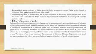 SAMIUDDIN__ CONTRACT II
• Ownership is not transferred to Bailee, therefore Bailor remains the owner, Bailee is duty bound to
deliver the same goods back and not any other goods.
• The money deposited in the bank shall not account to bailment as the money returned by the bank would
not be the same identical notes. And it is one of the essentials of the bailment that same goods are to be
delivered back.
• Delivery of possession of goods:
Delivery of goods from one person to another person for some purpose is an essential element of bailment.
It is necessary that the goods should be delivered to the bailee. It is the essence of the contract of bailment.
It follows that bailment can be of movable goods only. It is further necessary that the possession of the
goods should be voluntarily transferred and is in accordance with the contract. For example, A, a thief enters
a house and by showing the revolver, orders the owner of the house to surrender all ornaments in the house
to him. The owner of the house surrenders the ornaments. In this case although, the possession of goods
has been transferred, but it does not create bailment because the delivery of goods is not voluntary.
 