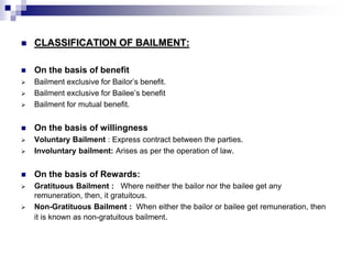  CLASSIFICATION OF BAILMENT:
 On the basis of benefit
 Bailment exclusive for Bailor’s benefit.
 Bailment exclusive for Bailee’s benefit
 Bailment for mutual benefit.
 On the basis of willingness
 Voluntary Bailment : Express contract between the parties.
 Involuntary bailment: Arises as per the operation of law.
 On the basis of Rewards:
 Gratituous Bailment : Where neither the bailor nor the bailee get any
remuneration, then, it gratuitous.
 Non-Gratituous Bailment : When either the bailor or bailee get remuneration, then
it is known as non-gratuitous bailment.
 