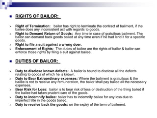  RIGHTS OF BAILOR:
 Right of Termination: bailor has right to terminate the contract of bailment, if the
bailee does any inconsistent act with regards to goods.
 Right to Demand Return of Goods: Any time in case of gratuitous bailment. The
bailor can demand back goods bailed at any time even if he had lend it for a specific
goods.
 Right to file a suit against a wrong doer.
 Enforcement of Rights: The duties of bailee are the rights of bailor & bailor can
enforce those rights by filing a suit against bailee.
 DUTIES OF BAILOR:
 Duty to disclose known defects: A bailor is bound to disclose all the defects
relating to goods of which he is known.
 Duty to Bear Extraordinary expenses: Where the bailment is gratuitous & the
bailee is not to receive any remuneration, the bailor shall pay bailee all the necessary
expenses.
 Bear Risk for Loss: bailor is to bear risk of loss or destruction of the thing bailed if
the bailee had taken prudent care of the goods.
 Duty to indemnify bailee: bailor has to indemnify bailee for any loss due to
imperfect title in the goods bailed.
 Duty to receive back the goods: on the expiry of the term of bailment.
 